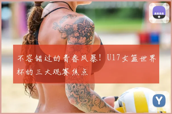 不容错过的青春风暴！U17女篮世界杯的三大观赛焦点