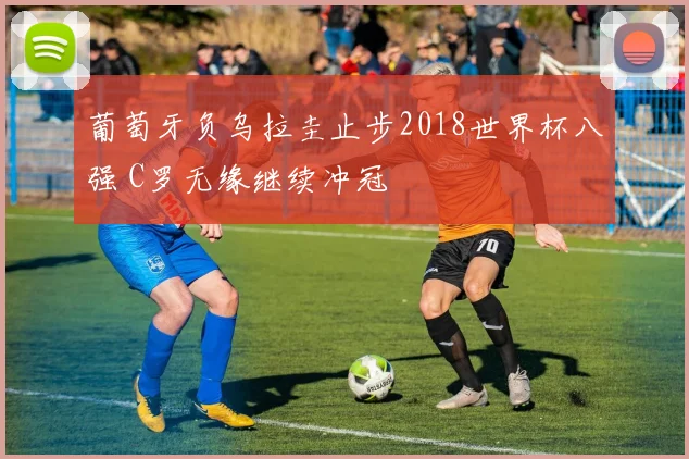 葡萄牙负乌拉圭止步2018世界杯八强 C罗无缘继续冲冠