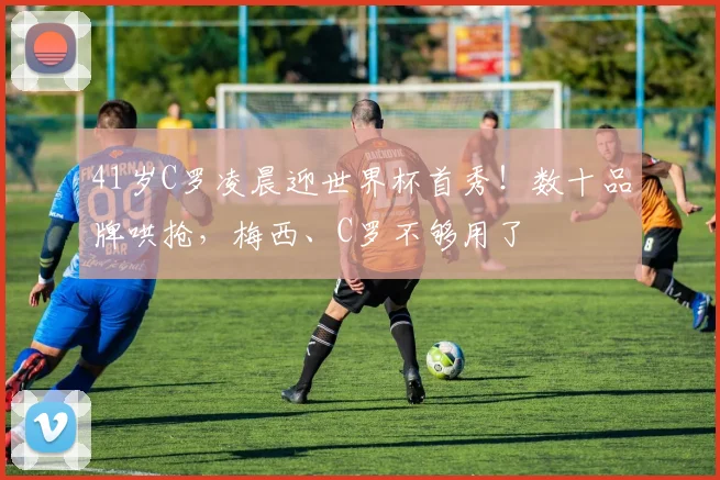 41岁C罗凌晨迎世界杯首秀！数十品牌哄抢，梅西、C罗不够用了