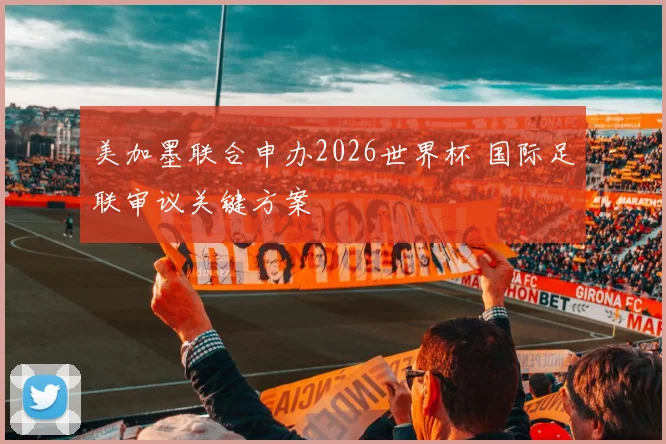 美加墨联合申办2026世界杯 国际足联审议关键方案
