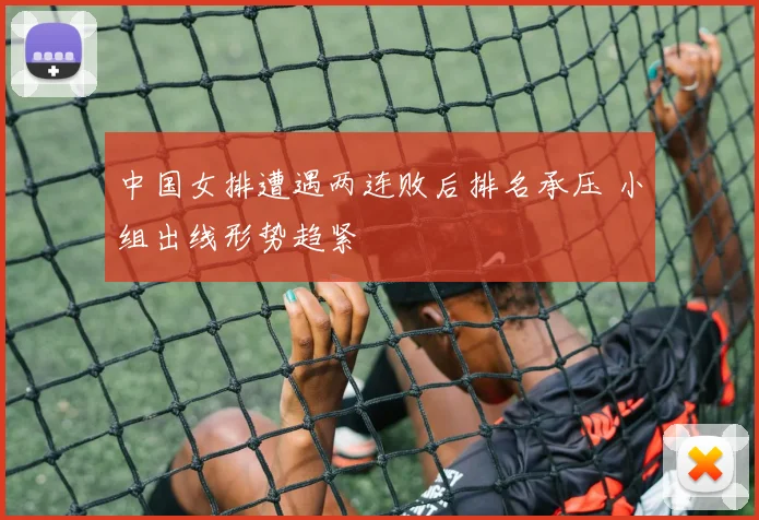 中国女排遭遇两连败后排名承压 小组出线形势趋紧