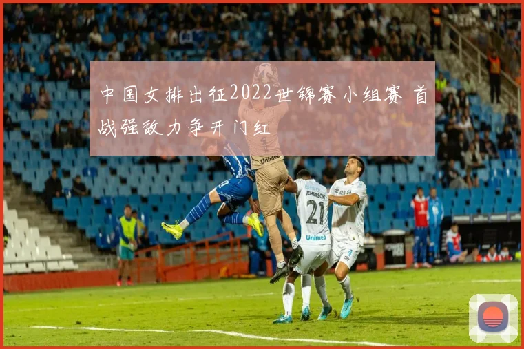 中国女排出征2022世锦赛小组赛 首战强敌力争开门红
